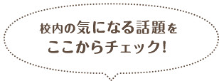 校内の気になる話題をここからチェック！